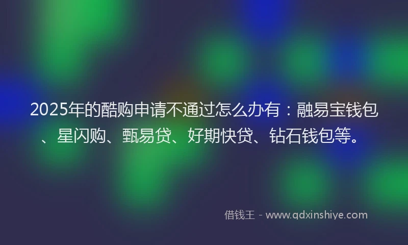 2025年的酷购申请不通过怎么办有：融易宝钱包、星闪购、甄易贷、好期快贷、钻石钱包等。