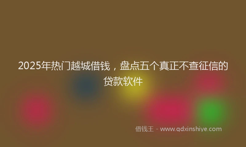 2025年热门越城借钱，盘点五个真正不查征信的贷款软件