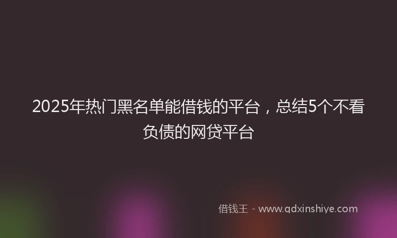 2025年热门黑名单能借钱的平台，总结5个不看负债的网贷平台
