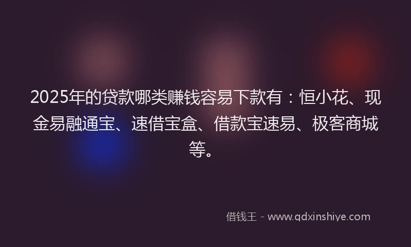 2025年的贷款哪类赚钱容易下款有：恒小花、现金易融通宝、速借宝盒、借款宝速易、极客商城等。