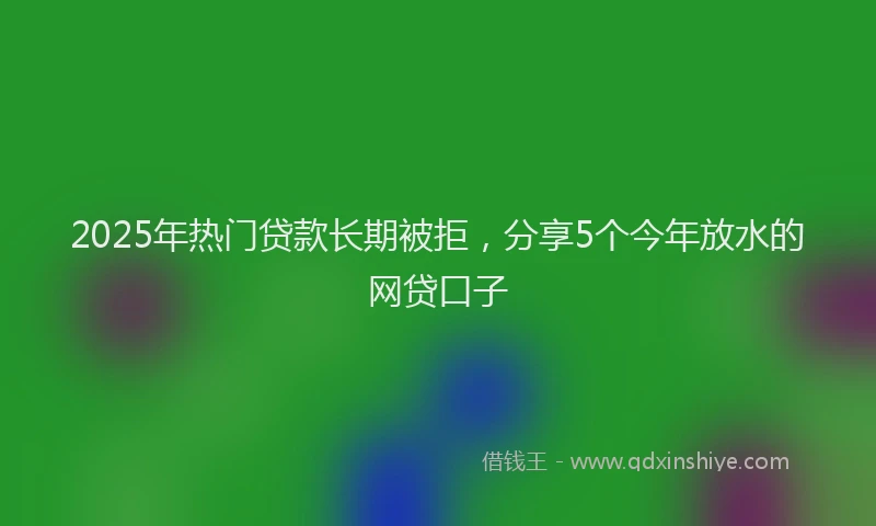 2025年热门贷款长期被拒，分享5个今年放水的网贷口子