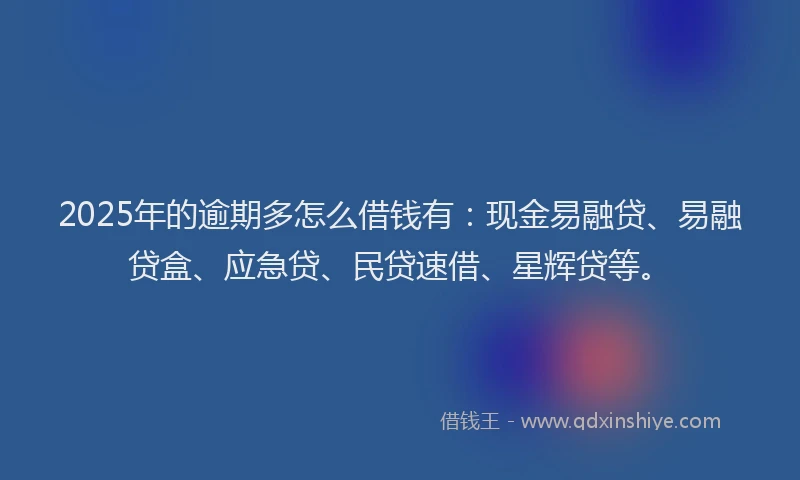 2025年的逾期多怎么借钱有：现金易融贷、易融贷盒、应急贷、民贷速借、星辉贷等。