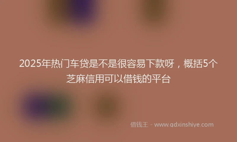 2025年热门车贷是不是很容易下款呀，概括5个芝麻信用可以借钱的平台