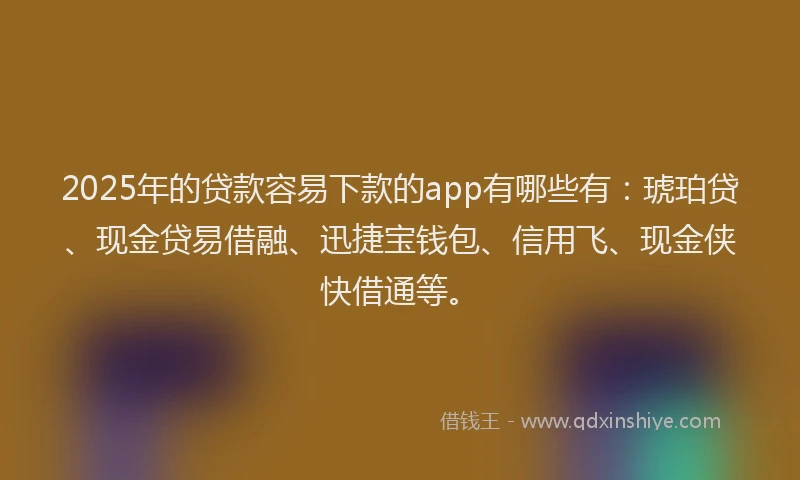 2025年的贷款容易下款的app有哪些有：琥珀贷、现金贷易借融、迅捷宝钱包、信用飞、现金侠快借通等。