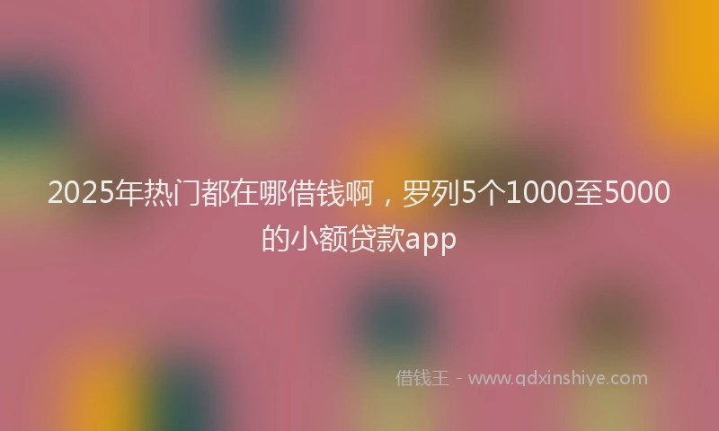 2025年热门都在哪借钱啊，罗列5个1000至5000的小额贷款app