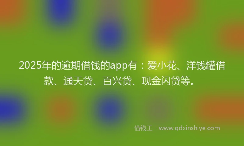 2025年的逾期借钱的app有：爱小花、洋钱罐借款、通天贷、百兴贷、现金闪贷等。