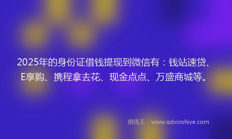 2025年的身份证借钱提现到微信有：钱站速贷、E享购、携程拿去花、现金点点、万盛商城等。
