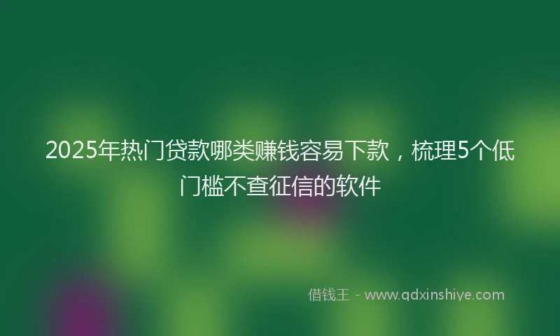 2025年热门贷款哪类赚钱容易下款，梳理5个低门槛不查征信的软件