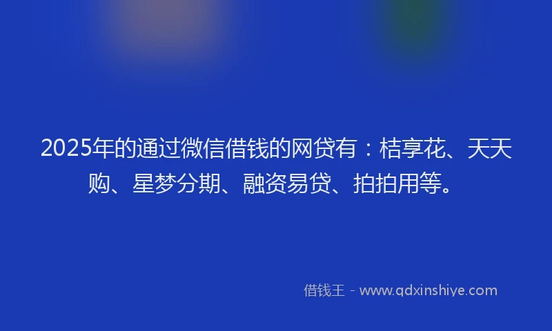 2025年的通过微信借钱的网贷有：桔享花、天天购、星梦分期、融资易贷、拍拍用等。