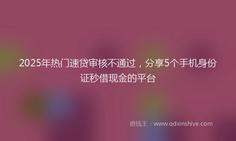 2025年热门速贷审核不通过，分享5个手机身份证秒借现金的平台