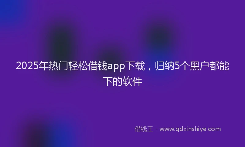 2025年热门轻松借钱app下载，归纳5个黑户都能下的软件