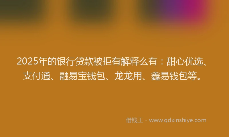 2025年的银行贷款被拒有解释么有：甜心优选、支付通、融易宝钱包、龙龙用、鑫易钱包等。