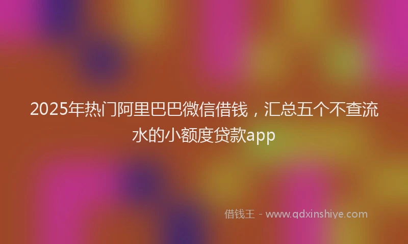 2025年热门阿里巴巴微信借钱，汇总五个不查流水的小额度贷款app