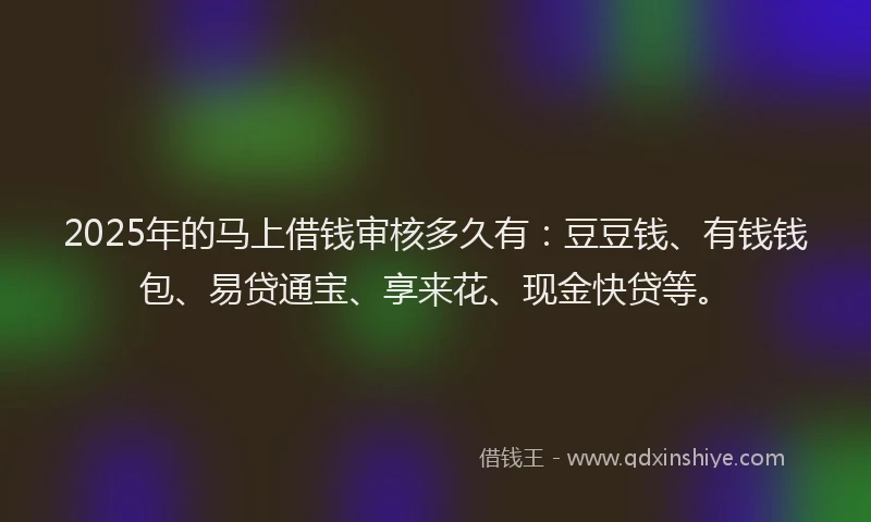 2025年的马上借钱审核多久有：豆豆钱、有钱钱包、易贷通宝、享来花、现金快贷等。