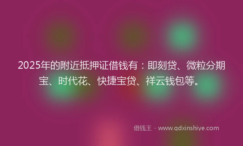 2025年的附近抵押证借钱有：即刻贷、微粒分期宝、时代花、快捷宝贷、祥云钱包等。