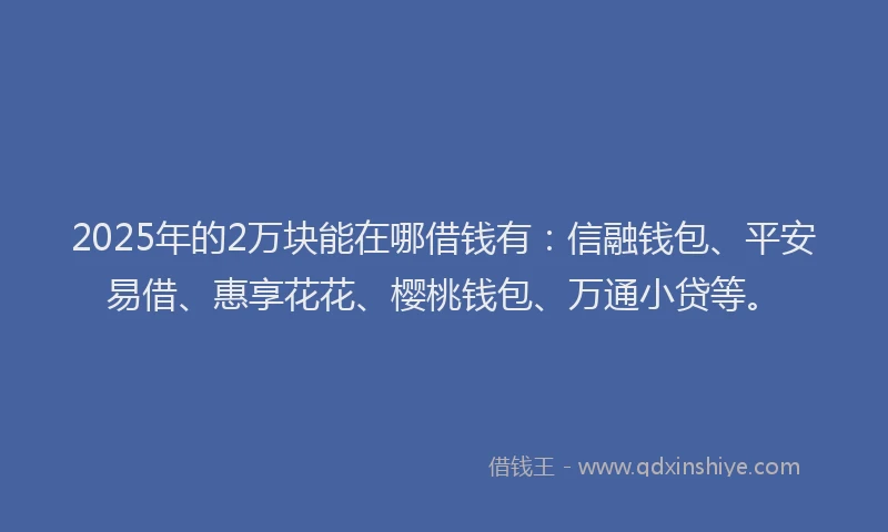 2025年的2万块能在哪借钱有：信融钱包、平安易借、惠享花花、樱桃钱包、万通小贷等。