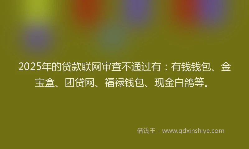 2025年的贷款联网审查不通过有：有钱钱包、金宝盒、团贷网、福禄钱包、现金白鸽等。