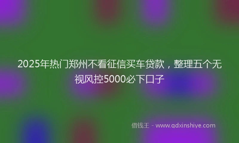 2025年热门郑州不看征信买车贷款，整理五个无视风控5000必下口子