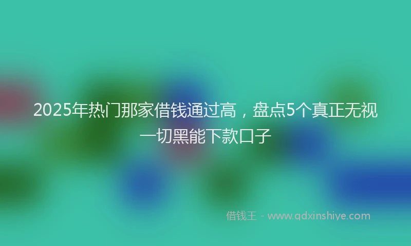 2025年热门那家借钱通过高，盘点5个真正无视一切黑能下款口子