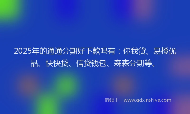 2025年的通通分期好下款吗有：你我贷、易橙优品、快快贷、信贷钱包、森森分期等。