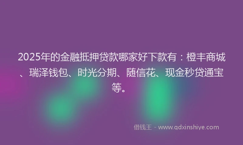 2025年的金融抵押贷款哪家好下款有：橙丰商城、瑞泽钱包、时光分期、随信花、现金秒贷通宝等。