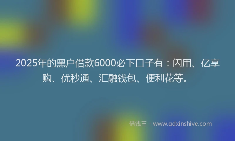 2025年的黑户借款6000必下口子有：闪用、亿享购、优秒通、汇融钱包、便利花等。