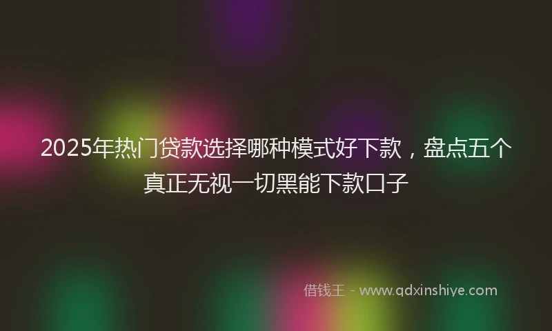 2025年热门贷款选择哪种模式好下款，盘点五个真正无视一切黑能下款口子