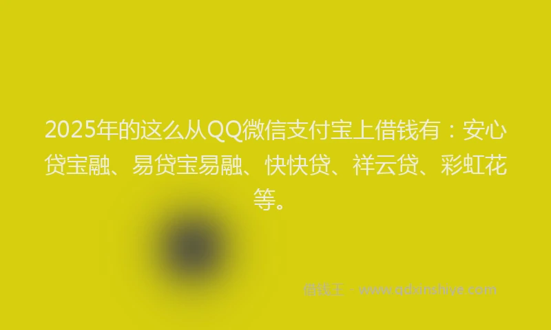 2025年的这么从QQ微信支付宝上借钱有：安心贷宝融、易贷宝易融、快快贷、祥云贷、彩虹花等。