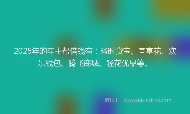 2025年的车主帮借钱有：省时贷宝、宜享花、欢乐钱包、腾飞商城、轻花优品等。