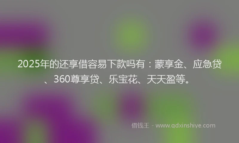 2025年的还享借容易下款吗有：蒙享金、应急贷、360尊享贷、乐宝花、天天盈等。