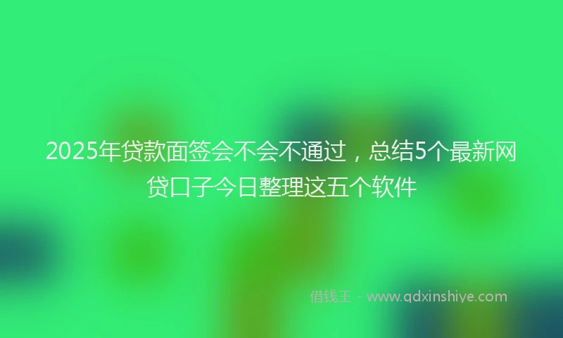 2025年贷款面签会不会不通过，总结5个最新网贷口子今日整理这五个软件