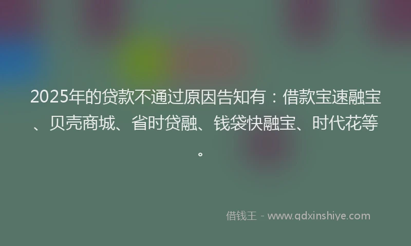 2025年的贷款不通过原因告知有：借款宝速融宝、贝壳商城、省时贷融、钱袋快融宝、时代花等。