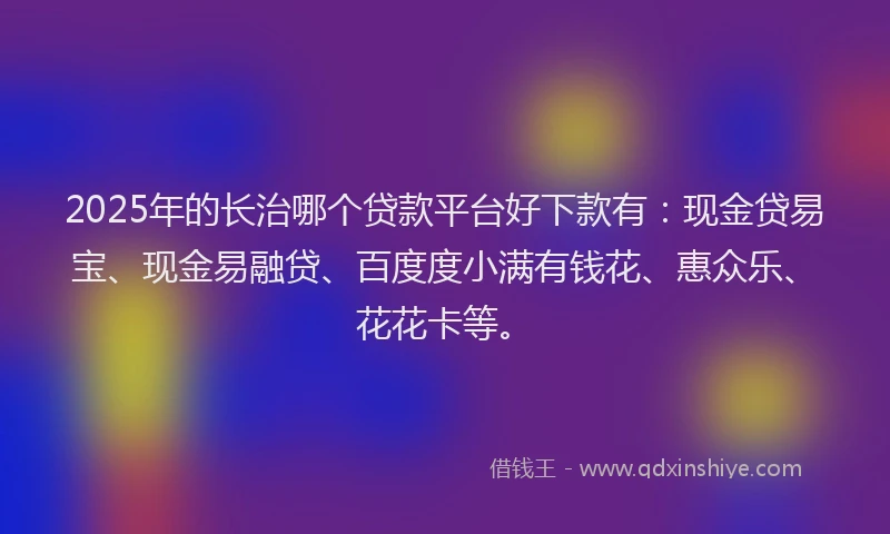 2025年的长治哪个贷款平台好下款有：现金贷易宝、现金易融贷、百度度小满有钱花、惠众乐、花花卡等。