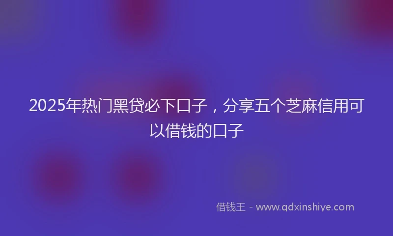 2025年热门黑贷必下口子，分享五个芝麻信用可以借钱的口子