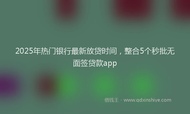 2025年热门银行最新放贷时间，整合5个秒批无面签贷款app