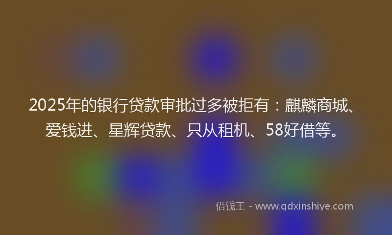 2025年的银行贷款审批过多被拒有：麒麟商城、爱钱进、星辉贷款、只从租机、58好借等。