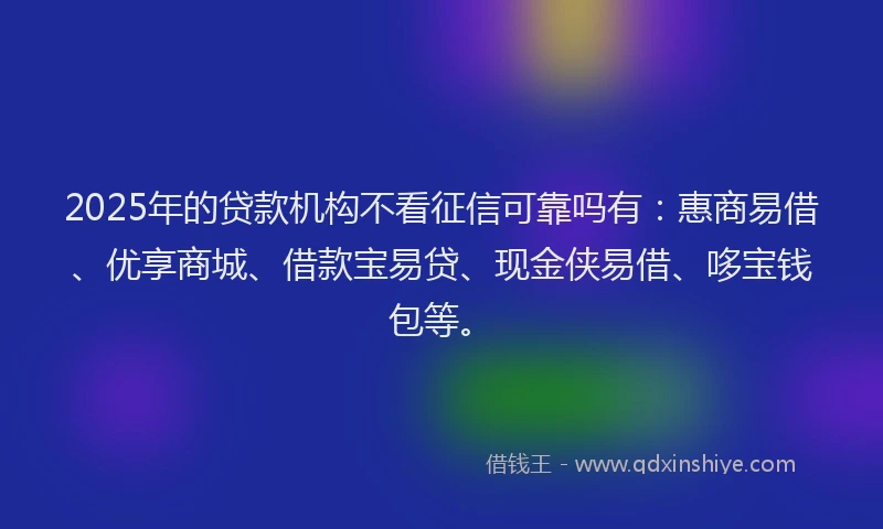 2025年的贷款机构不看征信可靠吗有：惠商易借、优享商城、借款宝易贷、现金侠易借、哆宝钱包等。