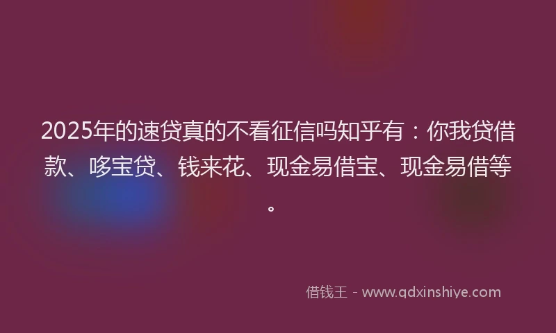 2025年的速贷真的不看征信吗知乎有：你我贷借款、哆宝贷、钱来花、现金易借宝、现金易借等。