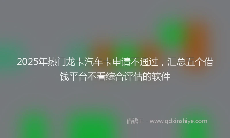 2025年热门龙卡汽车卡申请不通过，汇总五个借钱平台不看综合评估的软件