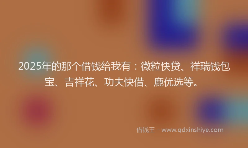 2025年的那个借钱给我有：微粒快贷、祥瑞钱包宝、吉祥花、功夫快借、鹿优选等。