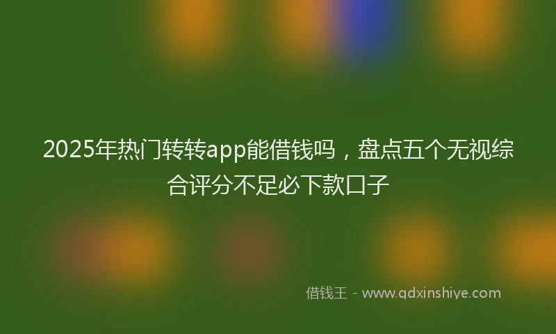 2025年热门转转app能借钱吗，盘点五个无视综合评分不足必下款口子