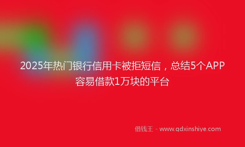 2025年热门银行信用卡被拒短信，总结5个APP容易借款1万块的平台