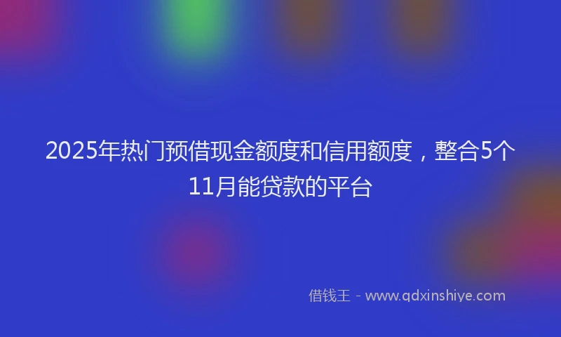 2025年热门预借现金额度和信用额度，整合5个11月能贷款的平台