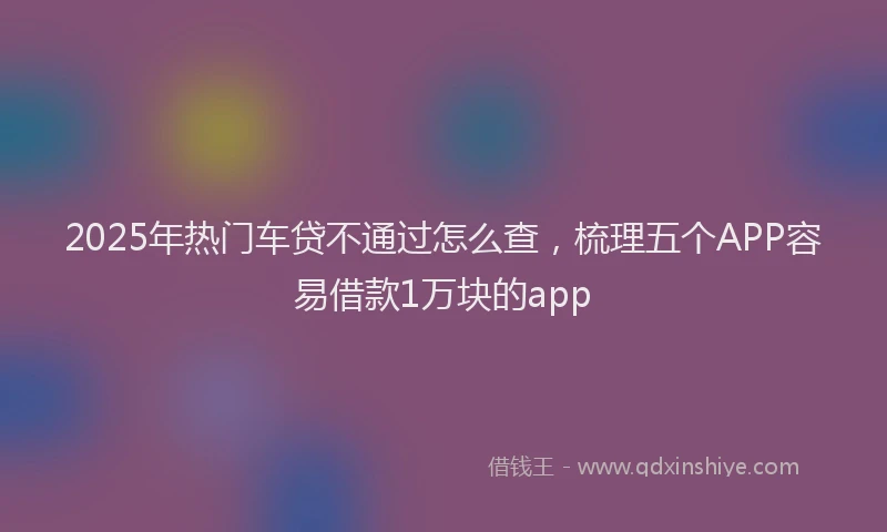 2025年热门车贷不通过怎么查，梳理五个APP容易借款1万块的app