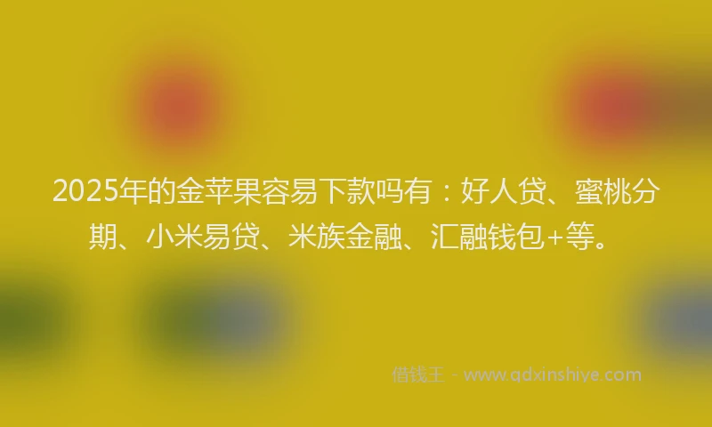 2025年的金苹果容易下款吗有：好人贷、蜜桃分期、小米易贷、米族金融、汇融钱包+等。