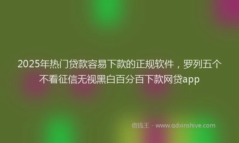 2025年热门贷款容易下款的正规软件，罗列五个不看征信无视黑白百分百下款网贷app