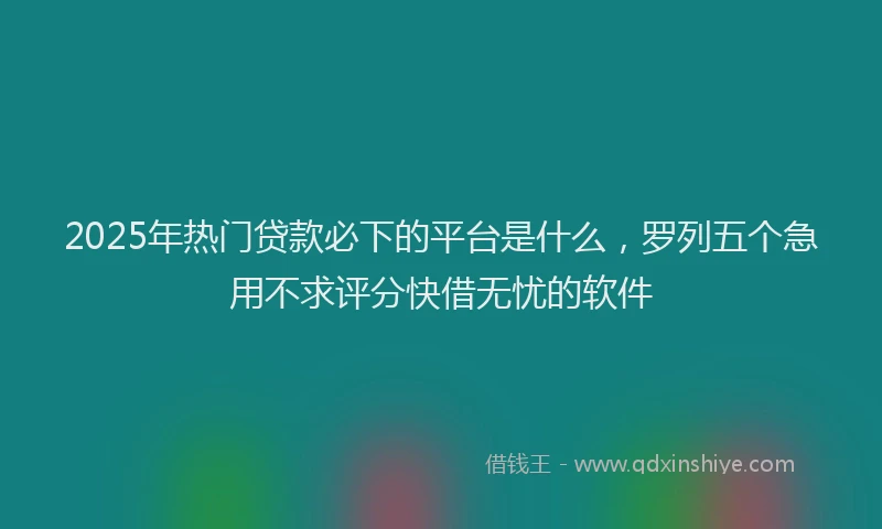 2025年热门贷款必下的平台是什么，罗列五个急用不求评分快借无忧的软件