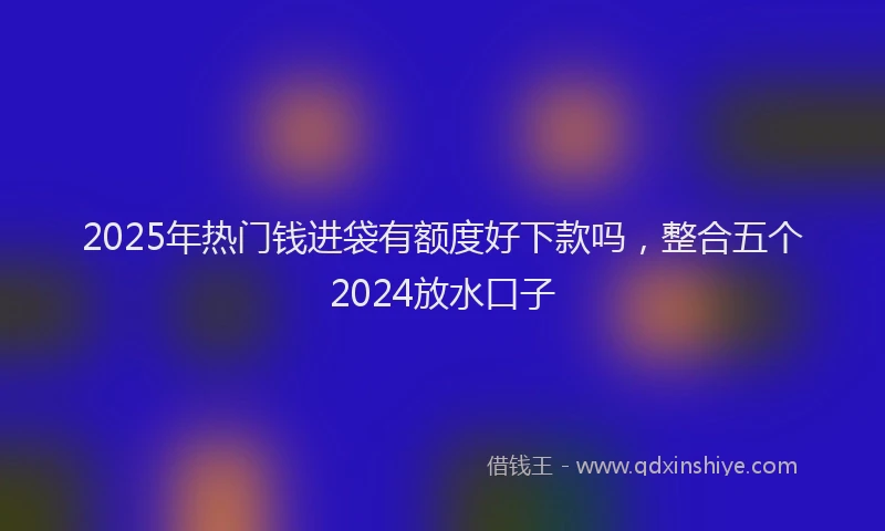 2025年热门钱进袋有额度好下款吗，整合五个2024放水口子