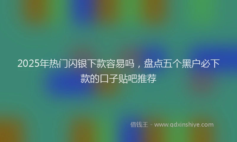 2025年热门闪银下款容易吗，盘点五个黑户必下款的口子贴吧推荐