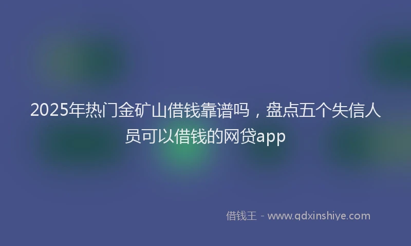 2025年热门金矿山借钱靠谱吗，盘点五个失信人员可以借钱的网贷app